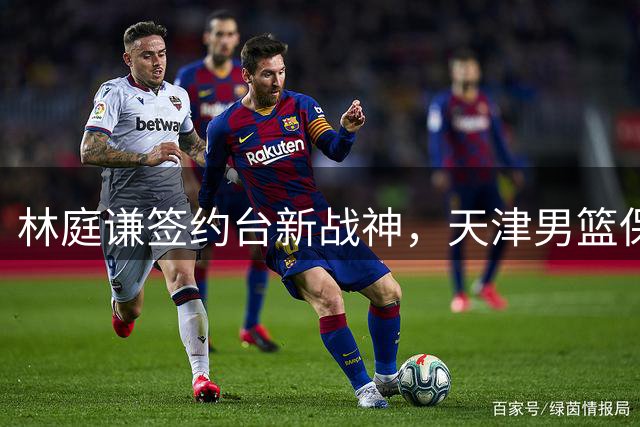 林庭谦签约台新战神，天津男篮保留优先续约权